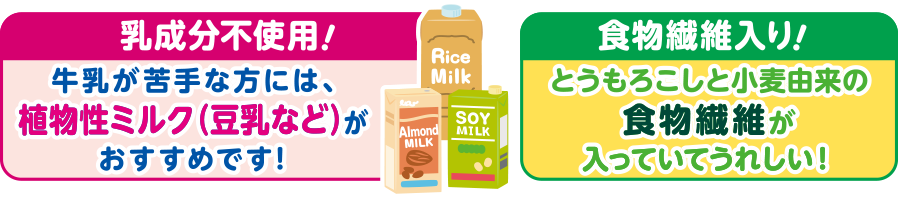 【乳成分不使用！】牛乳が苦手な方には、植物性ミルク（豆乳など）がおすすめです！【食物繊維入り！】とうもろこしと小麦由来の食物繊維が入っていてうれしい！