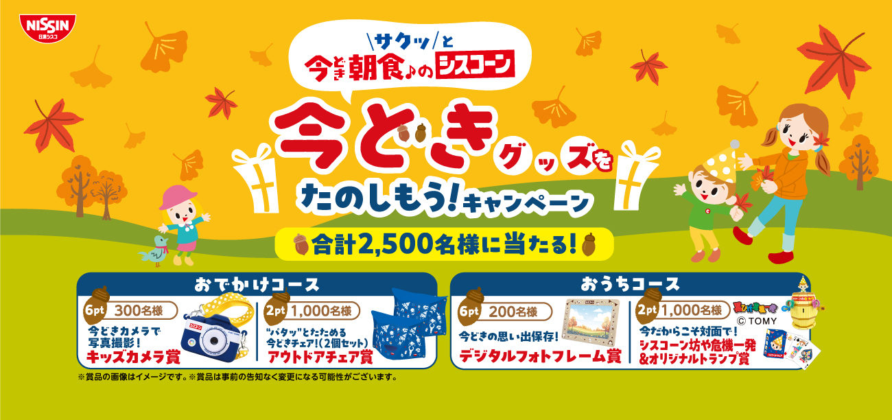サクッと 今どき朝食♪のシスコーン 今どきグッズをたのしもう!キャンペーン 合計2,500名様に当たる!! おでかけコース 6pt 300名様 今どきカメラで写真撮影! キッズカメラ賞　2pt 1,000名様“パタッ”とたためる今どきチェア!(2個セット) アウトドアチェア賞おうちコース6pt 200名様 今どきの思い出保存! デジタルフォトフレーム賞 2pt 1,000名様 今だからこそ対面で!シスコーン坊や危機一発 &オリジナルトランプ賞 © TOMY※賞品の画像はイメージです。※賞品は事前の告知なく変更になる可能性がございます。