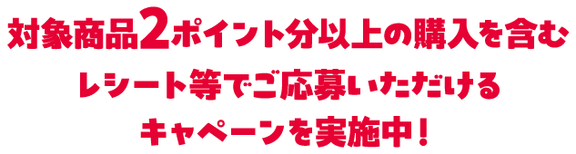 対象商品2ポイント分以上の購入を含むレシート等でご応募いただけるキャペーンを実施中！