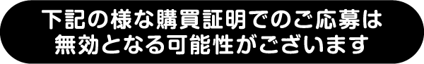 下記の様な購入証明でのご応募は無効となる可能性がございます