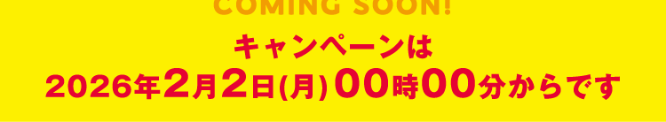 COMING SOON!キャンペーンは2026年2月2日(月)00時00分からです