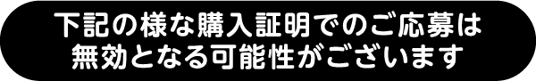 下記の様な購入証明でのご応募は無効となる可能性がございます